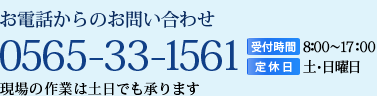 お電話からのお問い合わせ【TEL】0565-33-1561【受付時間】8:00～17:00【定休日】土･日曜日 現場の作業は土日も相談に応じます