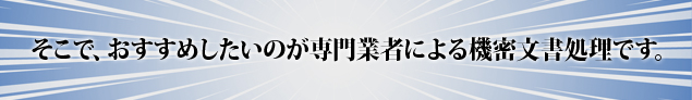 そこで、おすすめしたいのが専門業者による機密文書処理です。