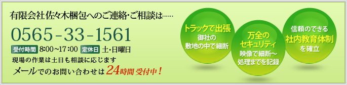 有限会社　佐々木梱包へのご連絡・ご相談は……【TEL】0565-33-1561【受付時間】8:00～17:00【定休日】土･日曜日 土日も現場の作業は行っています！ メールでのお問い合わせは24時間受付中！ トラックで出張 御社の敷地の中で細断 万全のセキュリティ 映像で細断～処理までを記録 信頼のできる社内教育体制を確立